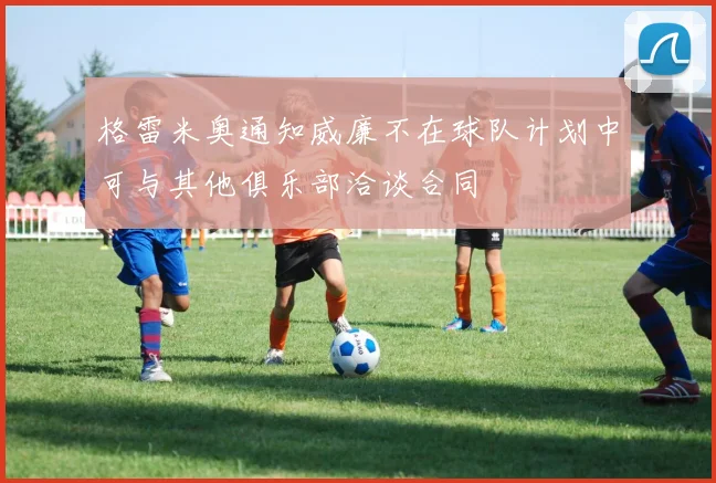 格雷米奥通知威廉不在球队计划中可与其他俱乐部洽谈合同