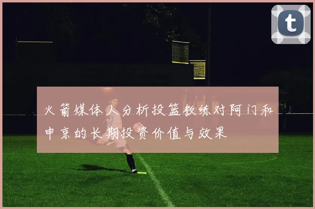 火箭媒体人分析投篮教练对阿门和申京的长期投资价值与效果