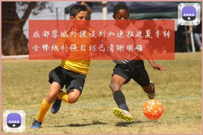 成都蓉城外援谈判加速推进夏季转会锋线补强目标已清晰明确