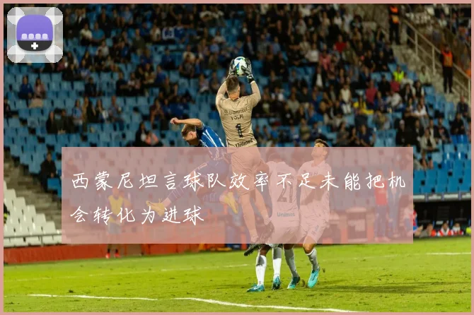 西蒙尼坦言球队效率不足未能把机会转化为进球