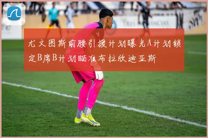 尤文图斯前腰引援计划曝光A计划锁定B席B计划瞄准布拉欣迪亚斯