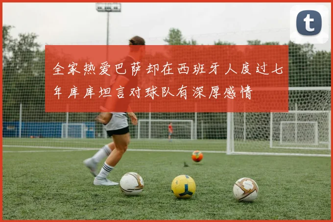 全家热爱巴萨却在西班牙人度过七年库库坦言对球队有深厚感情