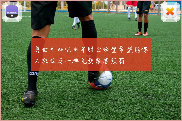 慈世平回忆当年肘击哈登希望能像文班亚马一样免受禁赛惩罚