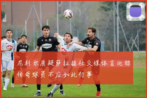 尼科尔质疑萨拉赫社交媒体言论称传奇球员不应如此行事