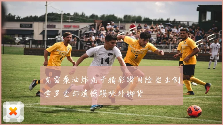 克雷桑油炸丸子精彩瞬间险些击倒索罗金却遗憾踢呲外脚背