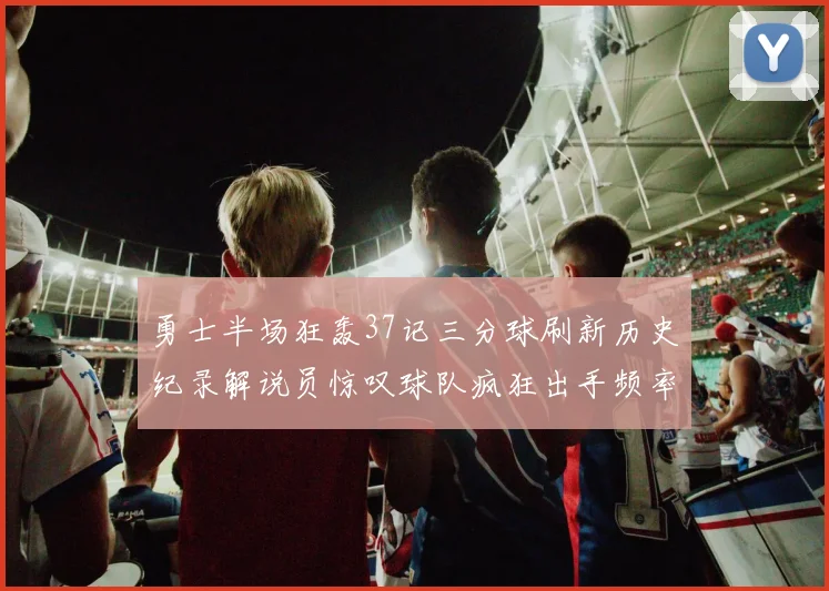 勇士半场狂轰37记三分球刷新历史纪录解说员惊叹球队疯狂出手频率