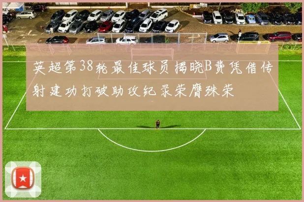 英超第38轮最佳球员揭晓B费凭借传射建功打破助攻纪录荣膺殊荣
