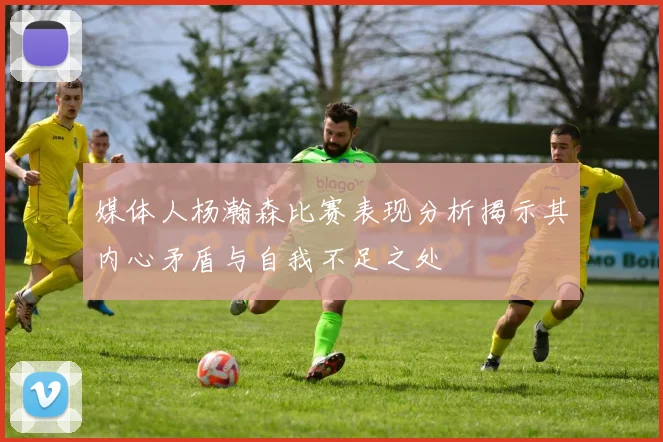 媒体人杨瀚森比赛表现分析揭示其内心矛盾与自我不足之处