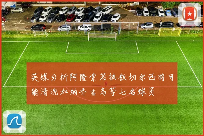 英媒分析阿隆索若执教切尔西将可能清洗加纳乔吉乌等七名球员
